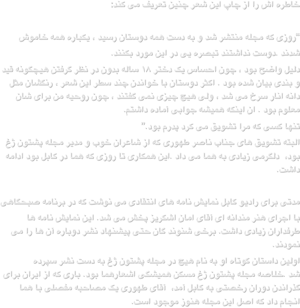 خاطره اش را از چاپ این شعر چنین تعریف می کند:

“روزی که مجله منتشر شد و به دست همه دوستان رسید ، یکباره همه خاموش 
شدند .دوست نداشتند تبصره یی در این مورد بکنند.دلیل واضح بود ، چون احساس یک دختر ۱۸ ساله بدون در نظر گرفتن هیچگونه قید و بندی بیان شده بود . اکثر دوستان با خواندن چند سطر این شعر ، رنگشان مثل دانه انار سرخ می شد ، ولی هیچ چیزی نمی گفتند ، چون روحیه من برای شان معلوم بود . ان اینکه همیشه جوابی آماده داشتم.تنها کسی که مرا تشویق می کرد پدرم بود.”البته تشویق های جناب ناصر طهوری که از شاعران خوب و مدیر مجله پشتون ژغ بود،  دلگرمی زیادی به هما می داد .این همکاری تا روزی که هما در کابل بود ادامه داشت.
مدتی برای رادیو کابل نمایش نامه های انتقادی می نوشت که در برنامه صبحگاهی 
با اجرای هنر مندانه ای آقای امان اشکریز پخش می شد. این نمایش نامه ها طرفداران زیادی داشت. برخی شنوند گان حتی پیشنهاد نشر دوباره آن ها را می نمودند.اولین داستان کوتاه او به نام هیچ در مجله پشتون ژغ به دست نشر سپرده شد .خلاصه مجله پشتون ژغ مسکن همیشگی اشعارهما بود. باری که از ایران برای گذراندن دوران رخصتی به کابل آمد،  آقای طهوری یک مصاحبه مفصلی با هما انجام داد که اصل این مجله هنوز موجود است. 