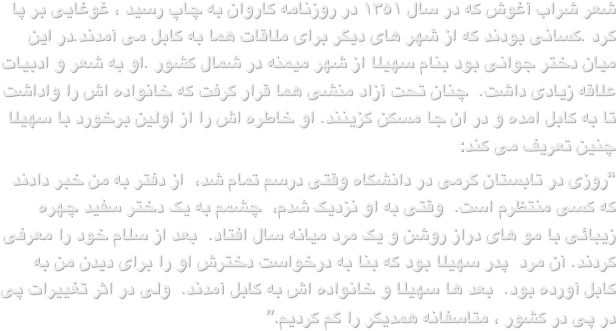 شعر شراب آغوش که در سال ۱۳۵۱ در روزنامه کاروان به چاپ رسید ، غوغایی بر پا کرد .کسانی بودند که از شهر های دیگر برای ملاقات هما به کابل می آمدند.در این میان دختر جوانی بود بنام سهیلا از شهر میمنه در شمال کشور .او به شعر و ادبیات علاقه زیادی داشت.  چنان تحت آزاد منشی هما قرار گرفت که خانواده اش را واداشت تا به کابل امده و در ان جا مسکن گزینند. او خاطره اش را از اولین برخورد با سهیلا چنین تعریف می کند:“روزی در تابستان گرمی در دانشگاه وقتی درسم تمام شد،  از دفتر به من خبر دادند که کسی منتظرم است.  وقتی به او نزدیک شدم،  چشمم به یک دختر سفید چهره زیبائی با مو های دراز روشن و یک مرد میانه سال افتاد.  بعد از سلام خود را معرفی کردند. آن مرد  پدر سهیلا بود که بنا به درخواست دخترش او را برای دیدن من به کابل آورده بود.  بعد ها سهیلا و خانواده اش به کابل آمدند.  ولی در اثر تغییرات پی در پی در کشور ، متاسفانه همدیگر را گم کردیم.”