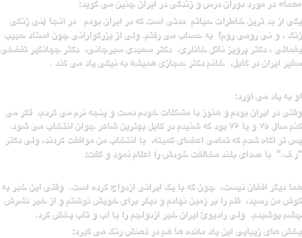 «هما» در مورد دوران درس و زندگی در ایران چنین می گوید:یکی از بد ترین خاطرات حیاتم  مدتی است که در ایران بودم   در آنجا (نی زنگی زنگ ، و نی رومی روم)  به حساب می رفتم. ولی از بزرگوارانی چون استاد حبیب یغمائی ، دکتر پرویز ناتل خانلری.  دکتر سعیدی سیرجانی،  دکتر جهانگیر تفضلی سفیر ایران در کابل،  خانم دکتر حجازی همیشه به نیکی یاد می کند .
او به یاد می آورد:وقتی در ایران بودم و هنوز با مشکلات خودم دست و پنجه نرم می کردم،  فکر می کنم سال ۷۵ و یا ۷۶ بود که شنیدم در کابل بهترین شاعر جوان انتخاب می شود.  پس تر آگاه شدم که تمامی اعضای کمیته،  با انتخاب من موافقت کردند، ولی دکتر "ر.ف."  با صدای بلند مخالفت خودش را اعلام نمود و گفت:هما دیگر افغان نیست،  چون که با یک ایرانی ازدواج کرده است.  وقتی این خبر به گوش من رسید،  قلم را بر زمین نهادم و دیگر برای خویش نوشتم و از خیر نشرش چشم پوشیدم.  ولی رادیوئ ایران خبر ازدواجم را با آب و تاب پخش کرد.بخش های زیبایی این یاد مانده ها هم در ذهنش رنگ می گیرد: