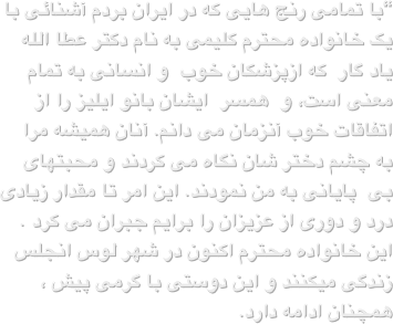 “با تمامی رنج هایی که در ایران بردم آشنائی با یک خانواده محترم کلیمی به نام دکتر عطا الله یاد گار  که ازپزشکان خوب  و انسانی به تمام معنی است، و  همسر  ایشان بانو ایلیز را از اتفاقات خوب آنزمان می دانم. آنان همیشه مرا به چشم دختر شان نگاه می کردند و محبتهای  بی  پایانی به من نمودند. این امر تا مقدار زیادی درد و دوری از عزیزان را برایم جبران می کرد . این خانواده محترم اکنون در شهر لوس انجلس زندگی میکنند و این دوستی با گرمی پیش ، همچنان ادامه دارد.
