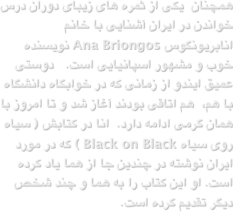 همچنان  یکی از ثمره های زیبای دوران درس خواندن در ایران آشنایی با خانم انابریونگوس Ana Briongos نویسنده خوب و مشهور اسپانیایی است.   دوستی عمیق ایندو از زمانی که در خوابگاه دانشگاه با هم،  هم اتاقی بودند آغاز شد و تا امروز با همان گرمی ادامه دارد.  انا در کتابش ( سیاه روی سیاه Black on Black ) که در مورد ایران نوشته در چندین جا از هما یاد کرده است. او این کتاب را به هما و چند شخص دیگر تقدیم کرده است.