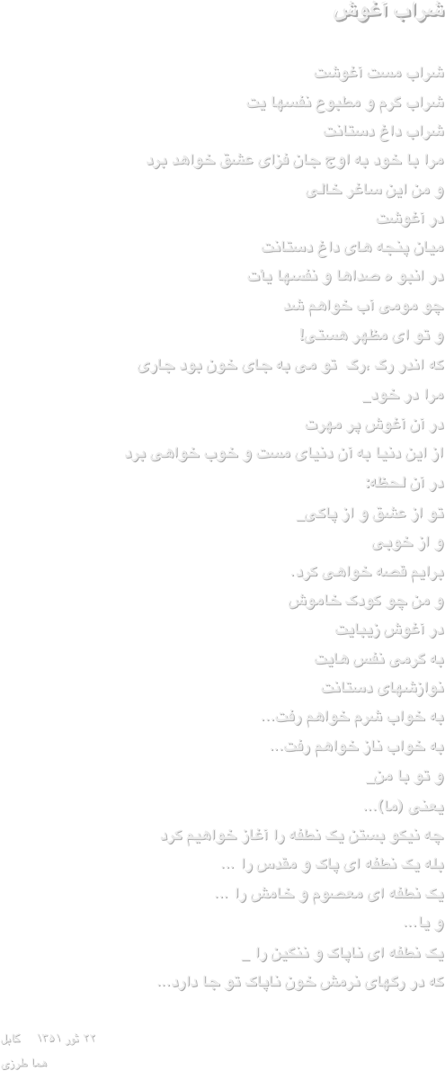                                       شراب آغوش
 
شراب مست آغوشت
شراب گرم و مطبوع نفسها یت
شراب داغ دستانت
مرا با خود به اوج جان فزای عشق خواهد برد
و من این ساغر خالی
 در آغوشت
میان پنجه های داغ دستانت
در انبو ه صداها و نفسها یأت
 چو مومی آب خواهم شد
 و تو ای مظهر هستی!
که اندر رگ ،رگ  تو می به جای خون بود جاری
مرا در خود_
در آن آغوش پر مهرت
از این دنیا به آن دنیای مست و خوب خواهی برد
در آن لحظه:
تو از عشق و از پاکی_
 و از خوبی
برایم قصه خواهی کرد.
و من چو کودک خاموش
در آغوش زیبایت
به گرمی نفس هایت
نوازشهای دستانت
به خواب شرم خواهم رفت...
به خواب ناز خواهم رفت...
و تو با من_
                     یعنی (ما)...
چه نیکو بستن یک نطفه را آغاز خواهیم کرد
بله یک نطفه ای پاک و مقدس را ...
یک نطفه ای معصوم و خامش را ...
و یا...
یک نطفه ای ناپاک و ننگین را _
که در رگهای نرمش خون ناپاک تو جا دارد...

۲۲ ثور ۱۳۵۱    کابل
هما طرزی
