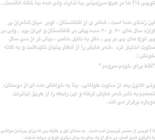 کوچی (۱) ها در هیچ سرزمینی جا ندارند ولی همه جا خانه انانست…این زندگی هما است ، شاعر ی از افغانستان . اودر  میان شاعران پر آوازه سال های ۶۰  و ۷۰ سده پیش در افغانستان و ایران بود . ولی در پی کوچ های پی در پی ، نظر به دلایل خاص ، بیش تر از سی سال سکوت اختیار کرد . شعر هایش را از انظار پنهان نگهداشت و به گفته خودش :“فقط برای خودم سرودم “
ولی اکنون بعد از سکوت طولانی،  بنا به خواهش عده ای از دوستان، تصمیم به نشر شعر هایش گرفته و این رابطه را از طریق اینترنت دوباره برقرار می کند.(۱) کوچی از مصدر کوچیدن آمده است.  به معنای ایل و طایفه یی که برای چراندن مواشی با دگرگون شدن فصل، در سال از یک جای به جای دیگری کوچ و حرکت نمایند. 

